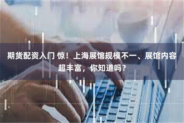 期货配资入门 惊！上海展馆规模不一、展馆内容超丰富，你知道吗？