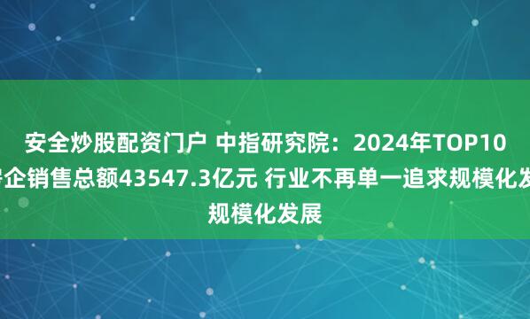 安全炒股配资门户 中指研究院：2024年TOP100房企销售总额43547.3亿元 行业不再单一追求规模化发展