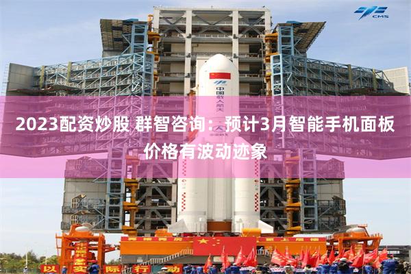 2023配资炒股 群智咨询：预计3月智能手机面板价格有波动迹象