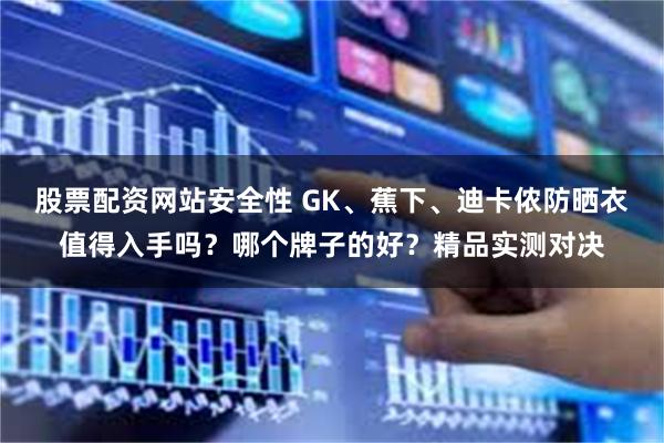 股票配资网站安全性 GK、蕉下、迪卡侬防晒衣值得入手吗？哪个牌子的好？精品实测对决