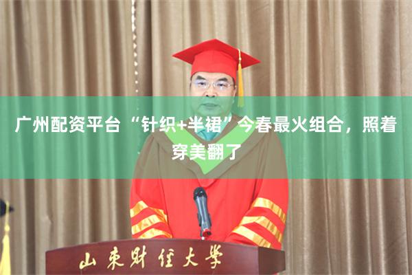 广州配资平台 “针织+半裙”今春最火组合，照着穿美翻了