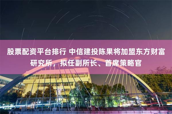 股票配资平台排行 中信建投陈果将加盟东方财富研究所，拟任副所长、首席策略官