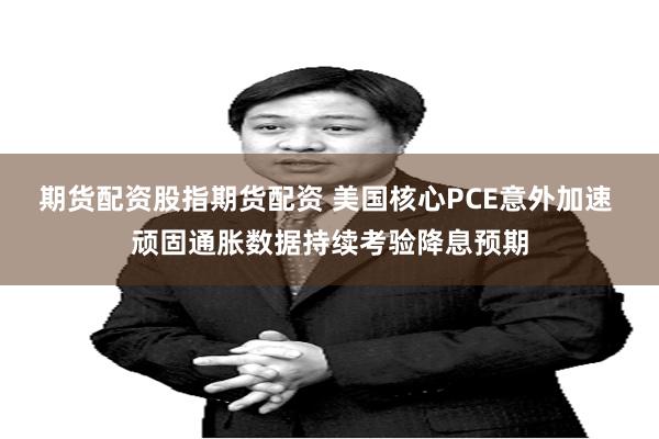 期货配资股指期货配资 美国核心PCE意外加速 顽固通胀数据持续考验降息预期