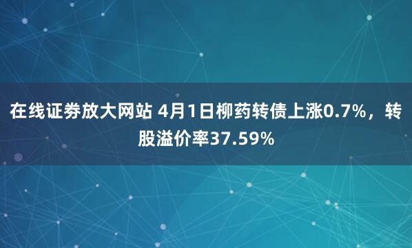 在线证劵放大网站 4月1日柳药转债上涨0.7%，转股溢价率37.59%