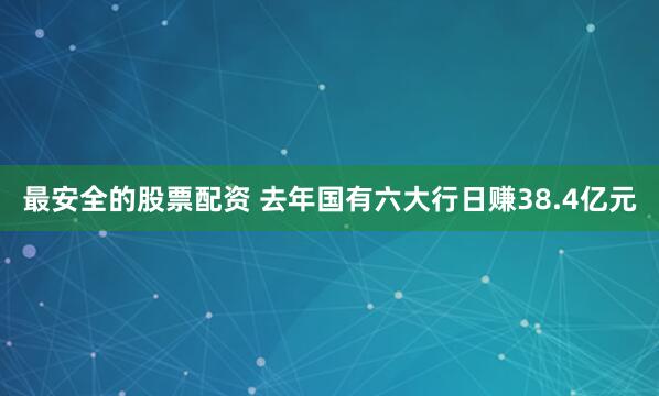 最安全的股票配资 去年国有六大行日赚38.4亿元