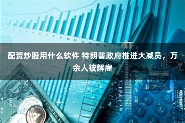 配资炒股用什么软件 特朗普政府推进大减员，万余人被解雇