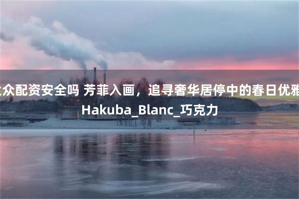 大众配资安全吗 芳菲入画，追寻奢华居停中的春日优雅_Hakuba_Blanc_巧克力