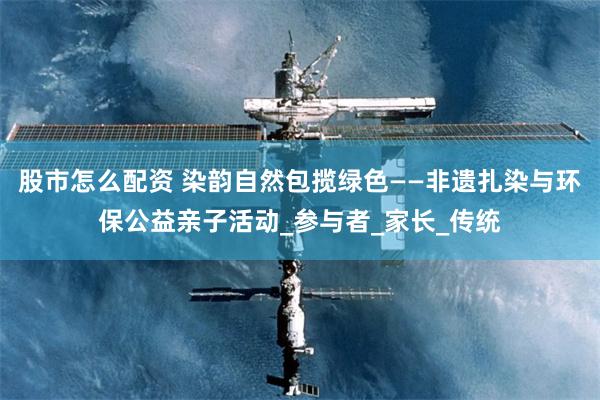 股市怎么配资 染韵自然包揽绿色——非遗扎染与环保公益亲子活动_参与者_家长_传统
