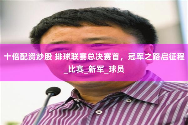 十倍配资炒股 排球联赛总决赛首，冠军之路启征程_比赛_新军_球员
