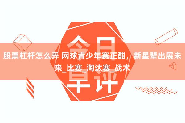 股票杠杆怎么弄 网球青少年赛正酣，新星辈出展未来_比赛_淘汰赛_战术