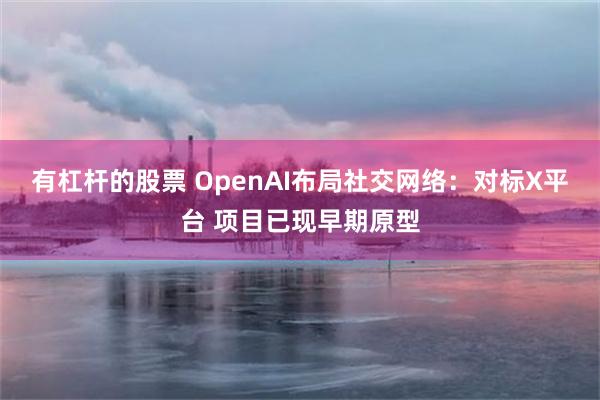 有杠杆的股票 OpenAI布局社交网络：对标X平台 项目已现早期原型