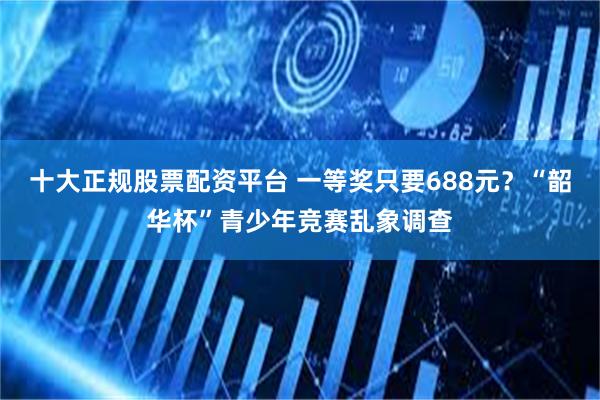 十大正规股票配资平台 一等奖只要688元？“韶华杯”青少年竞赛乱象调查