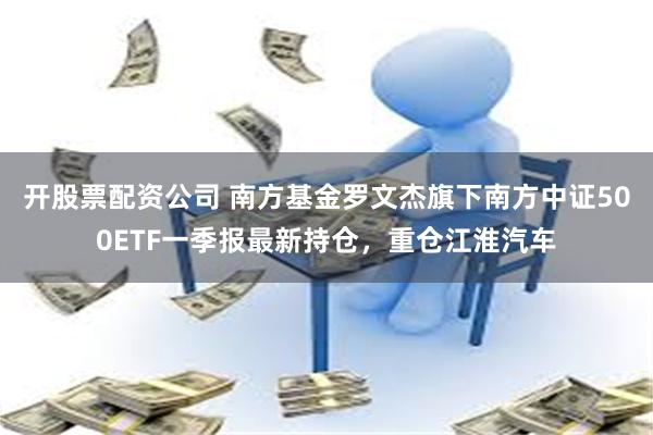 开股票配资公司 南方基金罗文杰旗下南方中证500ETF一季报最新持仓，重仓江淮汽车
