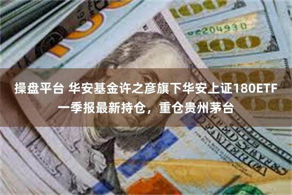 操盘平台 华安基金许之彦旗下华安上证180ETF一季报最新持仓，重仓贵州茅台