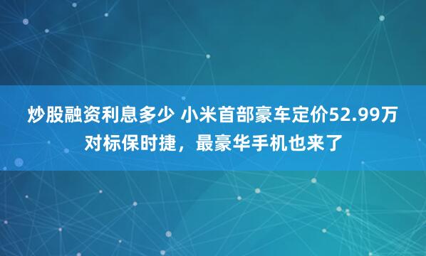 炒股融资利息多少 小米首部豪车定价52.99万对标保时捷，最豪华手机也来了
