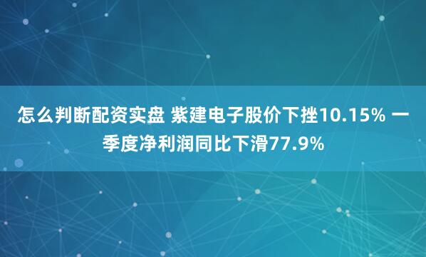 怎么判断配资实盘 紫建电子股价下挫10.15% 一季度净利润同比下滑77.9%