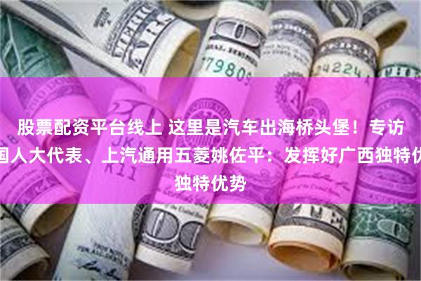 股票配资平台线上 这里是汽车出海桥头堡！专访全国人大代表、上汽通用五菱姚佐平：发挥好广西独特优势