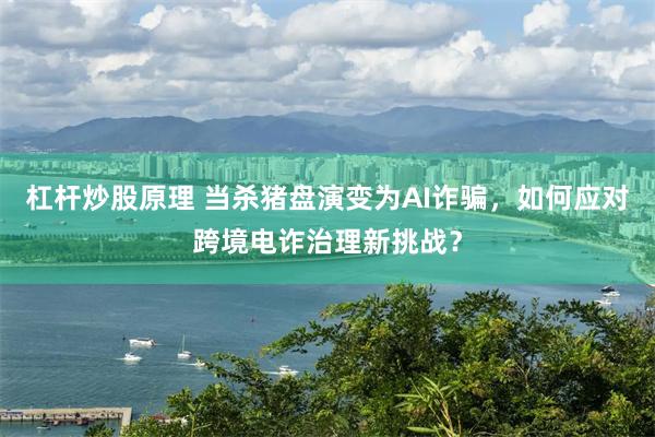 杠杆炒股原理 当杀猪盘演变为AI诈骗，如何应对跨境电诈治理新挑战？