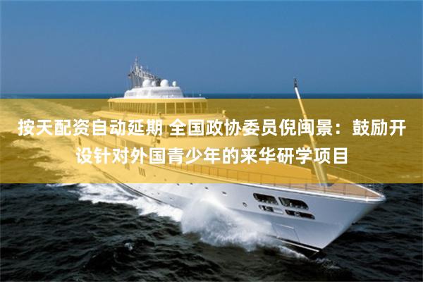 按天配资自动延期 全国政协委员倪闽景：鼓励开设针对外国青少年的来华研学项目