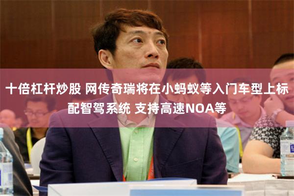 十倍杠杆炒股 网传奇瑞将在小蚂蚁等入门车型上标配智驾系统 支持高速NOA等