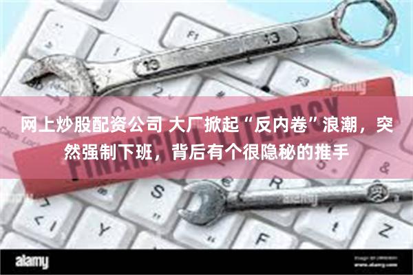 网上炒股配资公司 大厂掀起“反内卷”浪潮，突然强制下班，背后有个很隐秘的推手