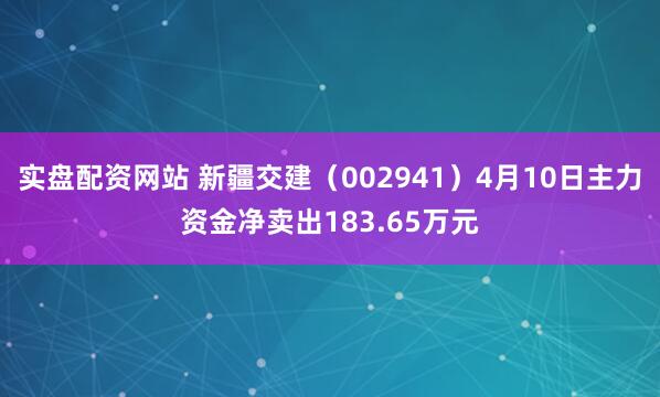 实盘配资网站 新疆交建（002941）4月10日主力资金净卖出183.65万元