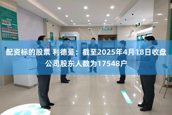 配资标的股票 利德曼：截至2025年4月18日收盘公司股东人数为17548户