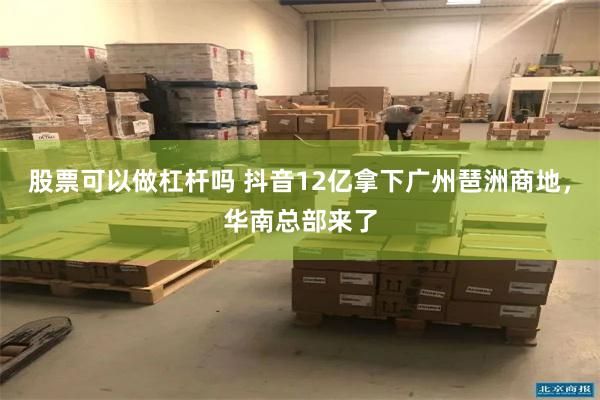 股票可以做杠杆吗 抖音12亿拿下广州琶洲商地，华南总部来了