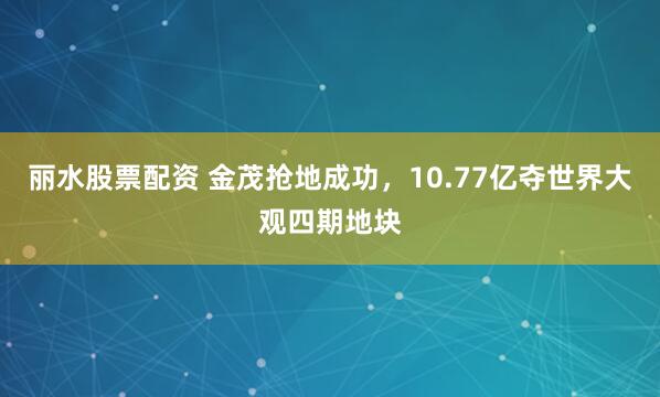 丽水股票配资 金茂抢地成功，10.77亿夺世界大观四期地块