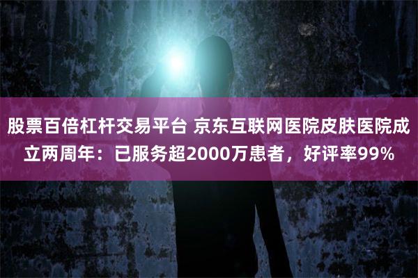 股票百倍杠杆交易平台 京东互联网医院皮肤医院成立两周年：已服务超2000万患者，好评率99%