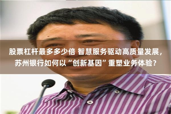 股票杠杆最多多少倍 智慧服务驱动高质量发展，苏州银行如何以“创新基因”重塑业务体验？