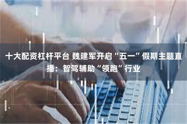 十大配资杠杆平台 魏建军开启“五一”假期主题直播：智驾辅助“领跑”行业