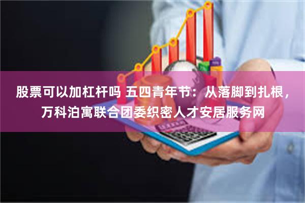 股票可以加杠杆吗 五四青年节：从落脚到扎根，万科泊寓联合团委织密人才安居服务网