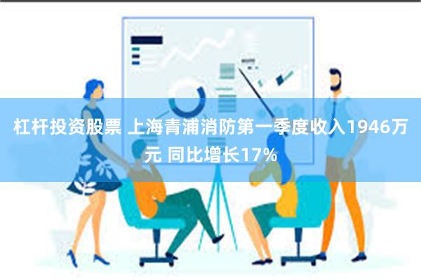 杠杆投资股票 上海青浦消防第一季度收入1946万元 同比增长17%