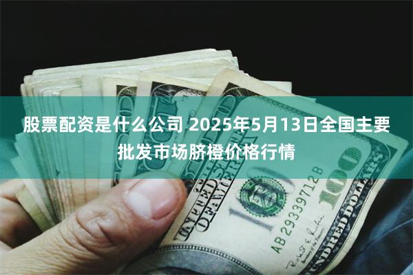 股票配资是什么公司 2025年5月13日全国主要批发市场脐橙价格行情