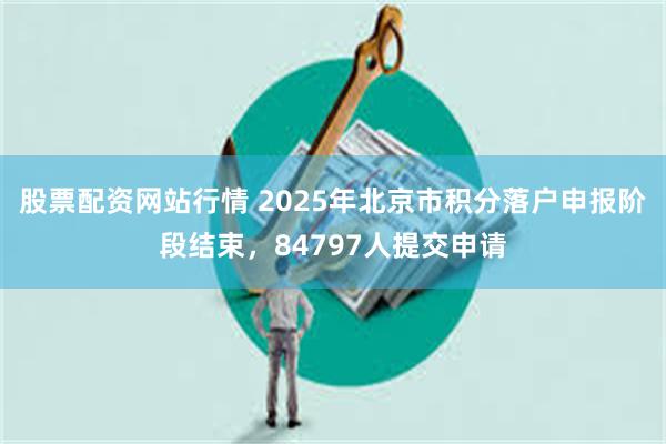 股票配资网站行情 2025年北京市积分落户申报阶段结束，84797人提交申请