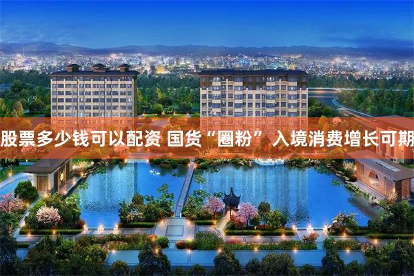 股票多少钱可以配资 国货“圈粉” 入境消费增长可期