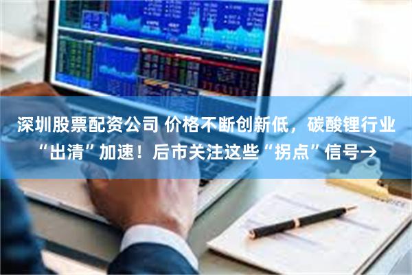 深圳股票配资公司 价格不断创新低，碳酸锂行业“出清”加速！后市关注这些“拐点”信号→