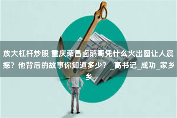 放大杠杆炒股 重庆荣昌卤鹅哥凭什么火出圈让人震撼？他背后的故事你知道多少？_高书记_成功_家乡