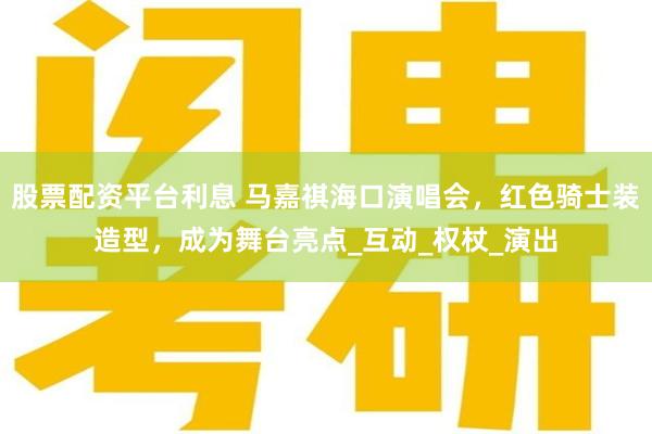 股票配资平台利息 马嘉祺海口演唱会，红色骑士装造型，成为舞台亮点_互动_权杖_演出