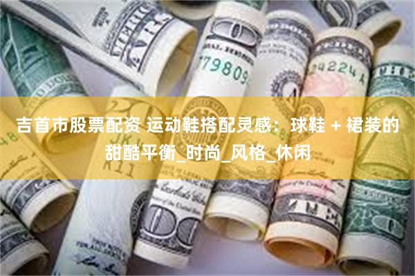 吉首市股票配资 运动鞋搭配灵感：球鞋 + 裙装的甜酷平衡_时尚_风格_休闲