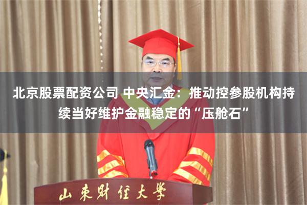 北京股票配资公司 中央汇金：推动控参股机构持续当好维护金融稳定的“压舱石”
