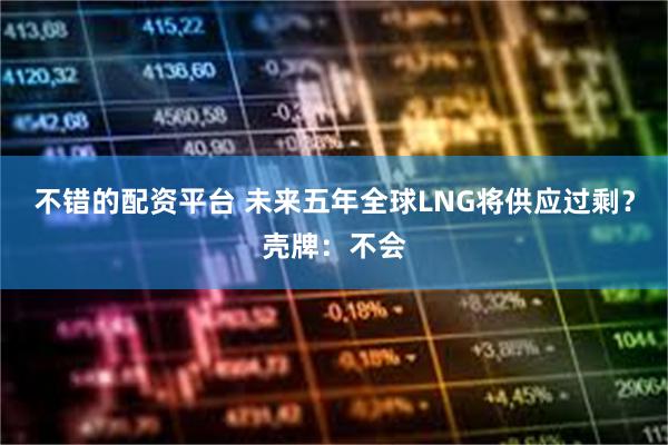 不错的配资平台 未来五年全球LNG将供应过剩？壳牌：不会