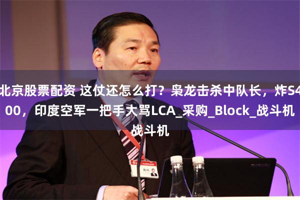 北京股票配资 这仗还怎么打？枭龙击杀中队长，炸S400，印度空军一把手大骂LCA_采购_Block_战斗机