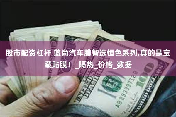 股市配资杠杆 蓝尚汽车膜智选恒色系列,真的是宝藏贴膜！_隔热_价格_数据