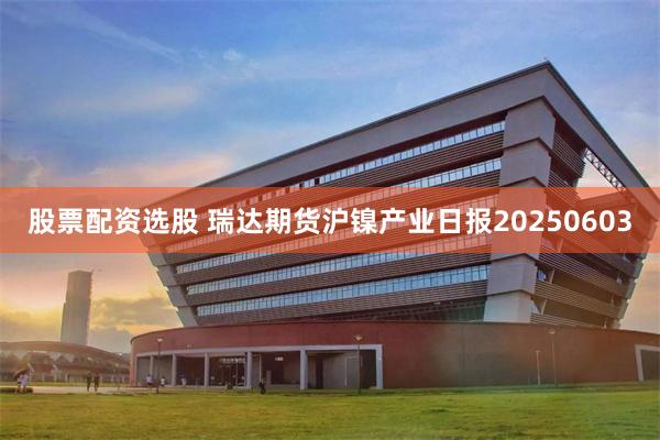 股票配资选股 瑞达期货沪镍产业日报20250603
