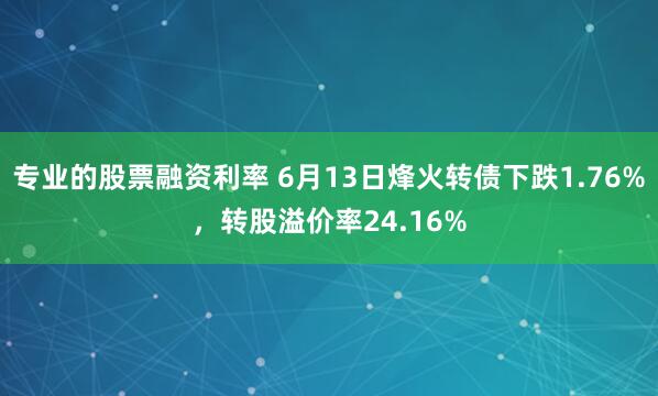 专业的股票融资利率 6月13日烽火转债下跌1.76%，转股溢价率24.16%