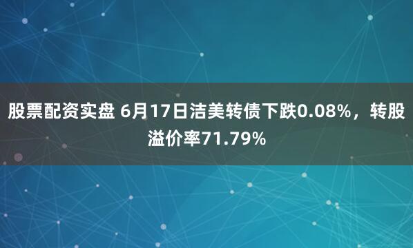 股票配资实盘 6月17日洁美转债下跌0.08%，转股溢价率71.79%