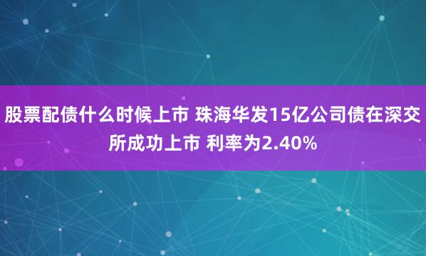 股票配债什么时候上市 珠海华发15亿公司债在深交所成功上市 利率为2.40%