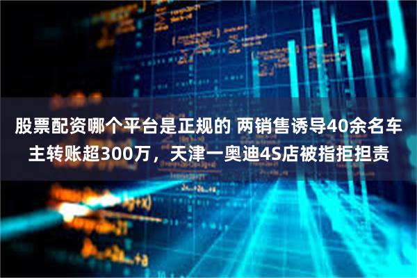 股票配资哪个平台是正规的 两销售诱导40余名车主转账超300万，天津一奥迪4S店被指拒担责